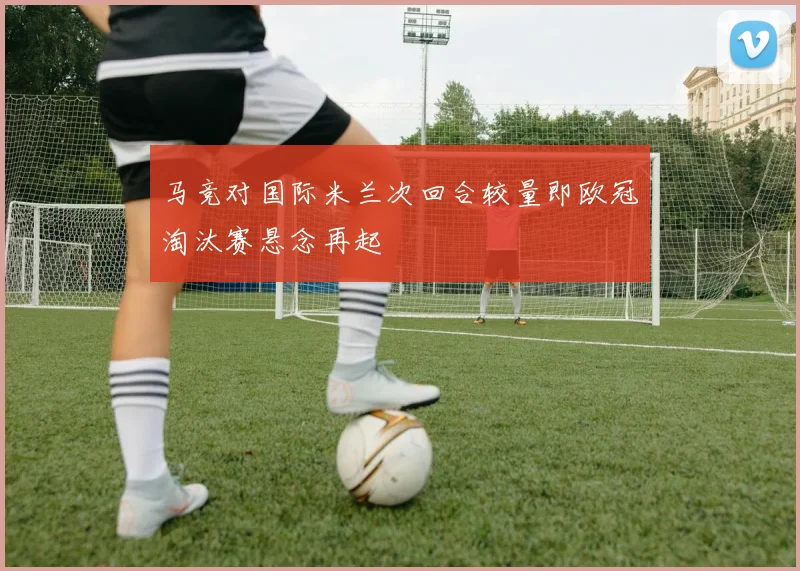马竞对国际米兰次回合较量即欧冠淘汰赛悬念再起