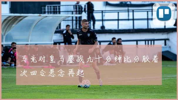马竞对皇马鏖战九十分钟比分胶着次回合悬念再起