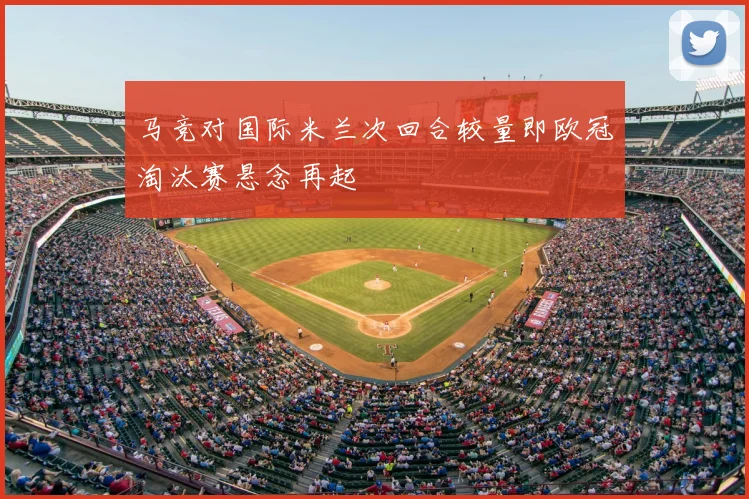 马竞对国际米兰次回合较量即欧冠淘汰赛悬念再起
