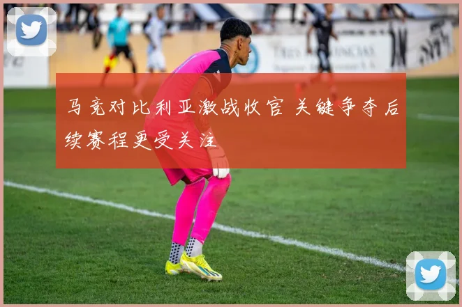 马竞对比利亚激战收官 关键争夺后续赛程更受关注