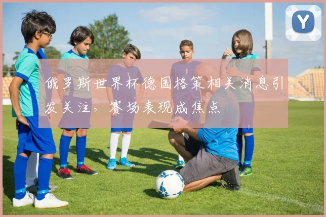 俄罗斯世界杯德国格策相关消息引发关注,赛场表现成焦点