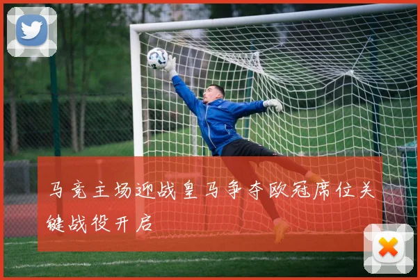 马竞主场迎战皇马争夺欧冠席位关键战役开启