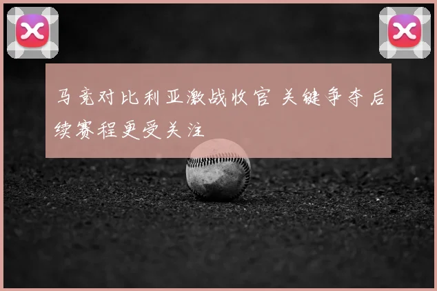 马竞对比利亚激战收官 关键争夺后续赛程更受关注