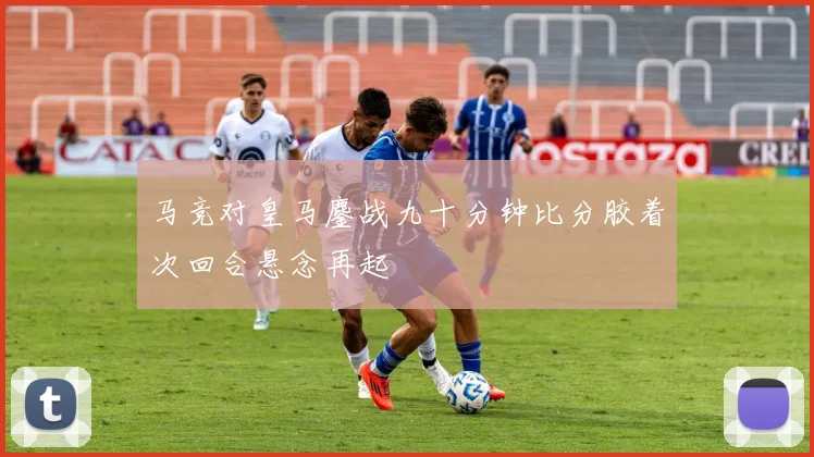马竞对皇马鏖战九十分钟比分胶着次回合悬念再起