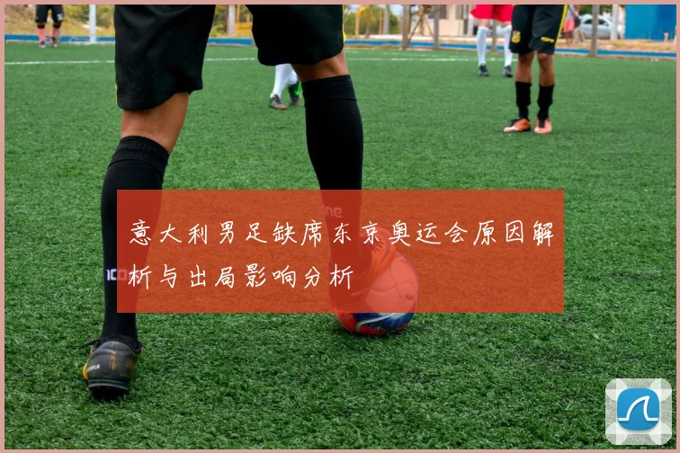 意大利男足缺席东京奥运会原因解析与出局影响分析