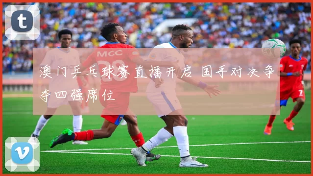 澳门乒乓球赛直播开启 国手对决争夺四强席位