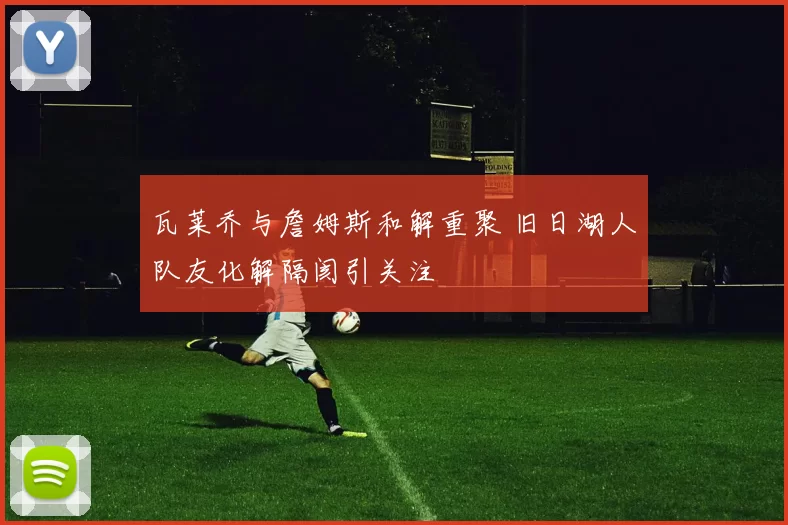 瓦莱乔与詹姆斯和解重聚 旧日湖人队友化解隔阂引关注