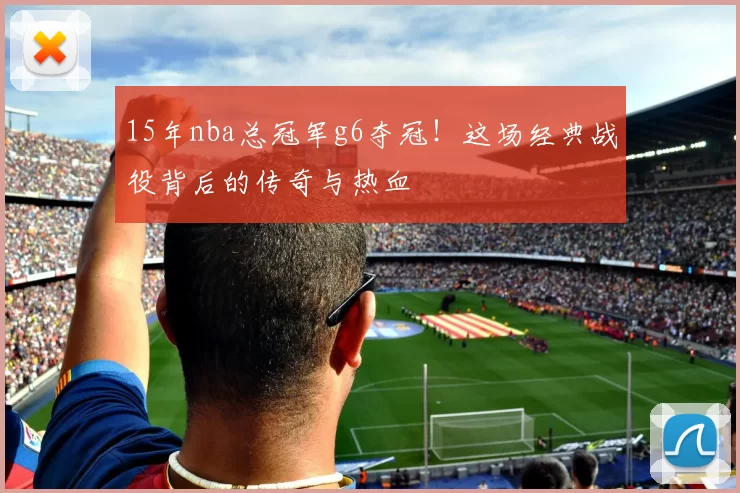 15年nba总冠军g6夺冠！这场经典战役背后的传奇与热血