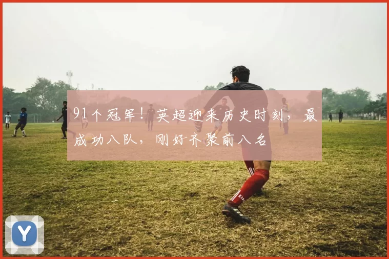 91个冠军！英超迎来历史时刻，最成功八队，刚好齐聚前八名