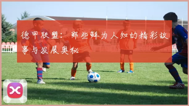 德甲联盟：那些鲜为人知的精彩故事与发展奥秘