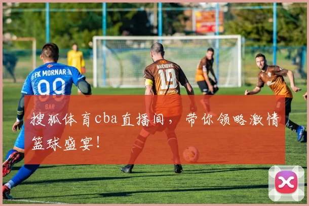 搜狐体育cba直播间，带你领略激情篮球盛宴！