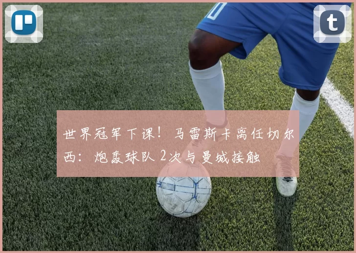 世界冠军下课！马雷斯卡离任切尔西：炮轰球队 2次与曼城接触