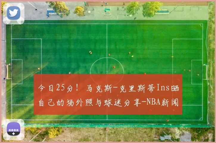 今日25分！马克斯-克里斯蒂Ins晒自己的场外照与球迷分享-NBA新闻