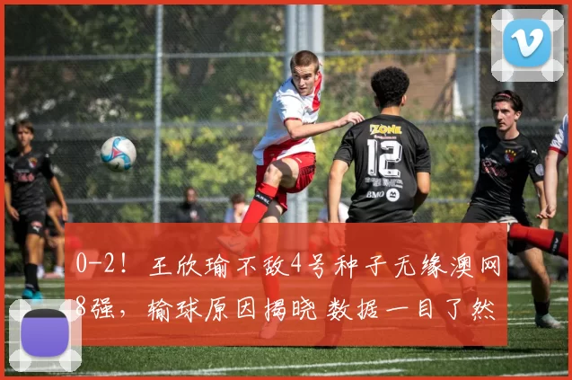 0-2！王欣瑜不敌4号种子无缘澳网8强，输球原因揭晓 数据一目了然