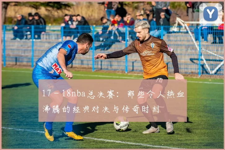 17 - 18nba总决赛：那些令人热血沸腾的经典对决与传奇时刻