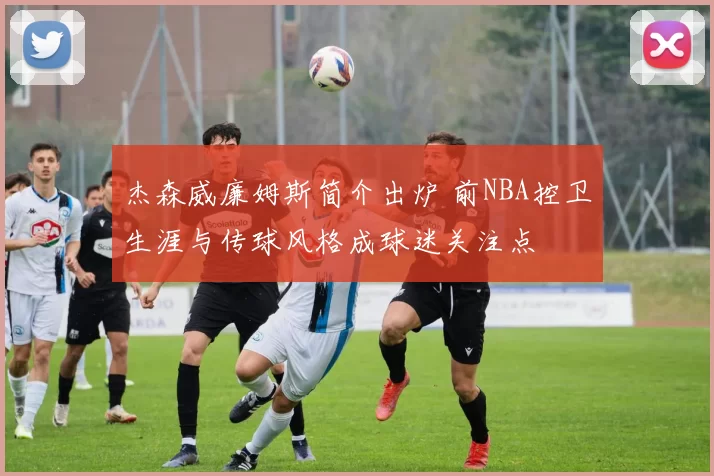 杰森威廉姆斯简介出炉 前NBA控卫生涯与传球风格成球迷关注点