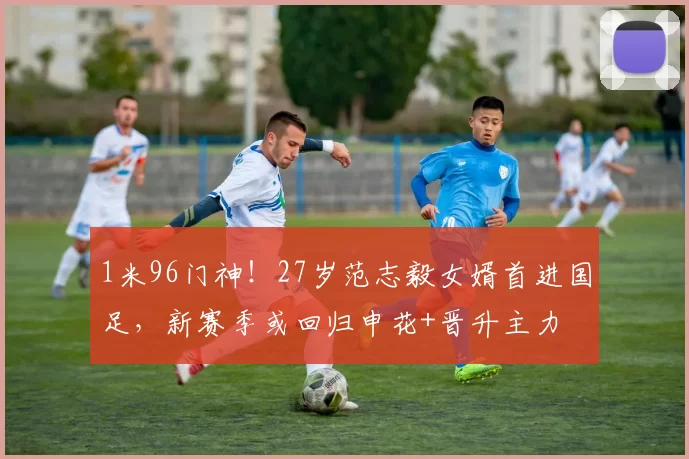 1米96门神！27岁范志毅女婿首进国足，新赛季或回归申花+晋升主力