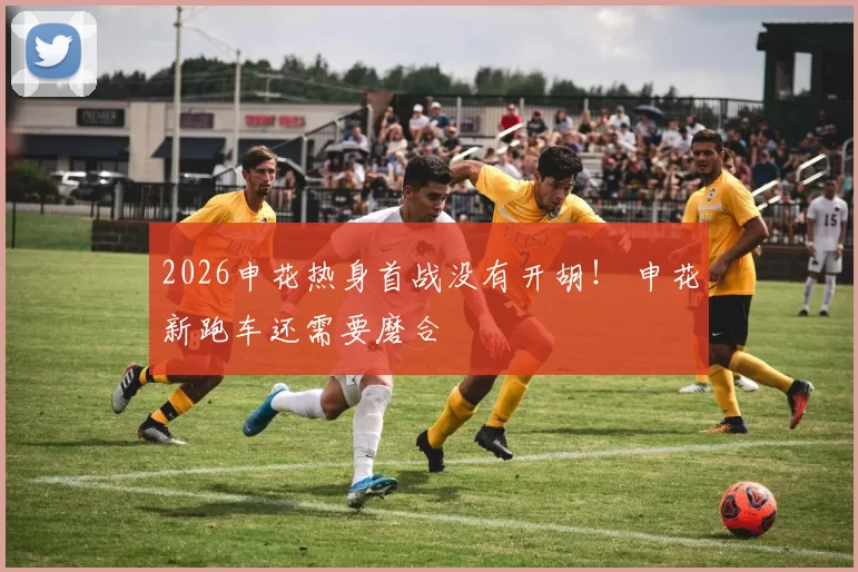 2026申花热身首战没有开胡! 申花新跑车还需要磨合