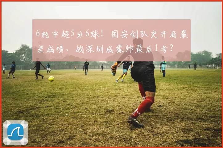 6轮中超5分6球！国安创队史开局最差成绩，战深圳成蒙帅最后1考？