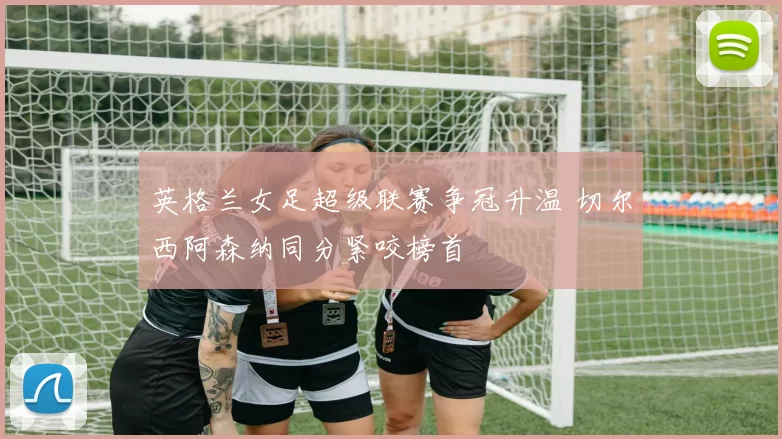 英格兰女足超级联赛争冠升温 切尔西阿森纳同分紧咬榜首