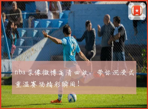 nba录像微博高清回放,带你沉浸式重温赛场精彩瞬间!