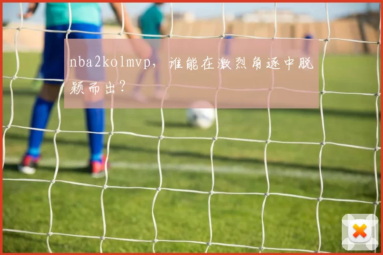 nba2kolmvp，谁能在激烈角逐中脱颖而出？