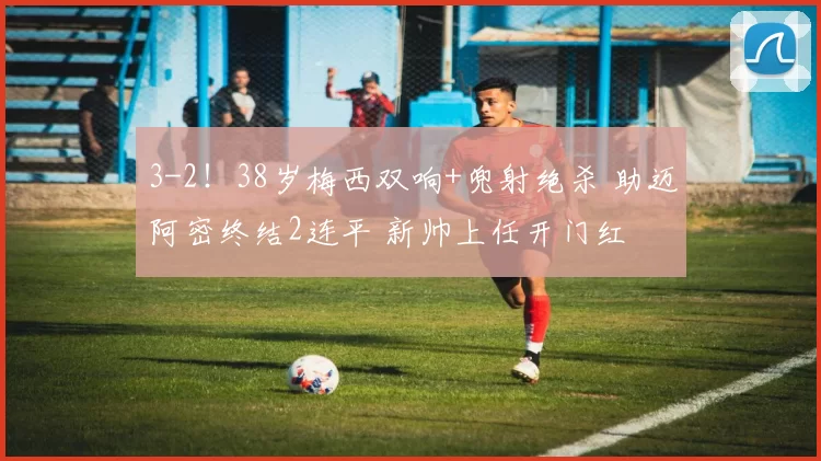 3-2！38岁梅西双响+兜射绝杀 助迈阿密终结2连平 新帅上任开门红