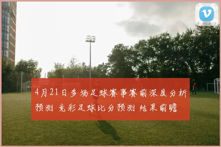 4月21日多场足球赛事赛前深度分析预测 竞彩足球比分预测 结果前瞻（含韩职、西甲、杯赛）_主场_客场_维亚