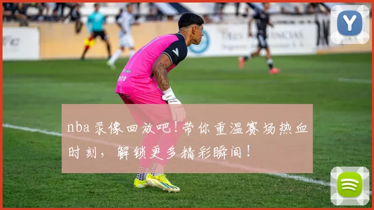 nba录像回放吧!带你重温赛场热血时刻，解锁更多精彩瞬间！