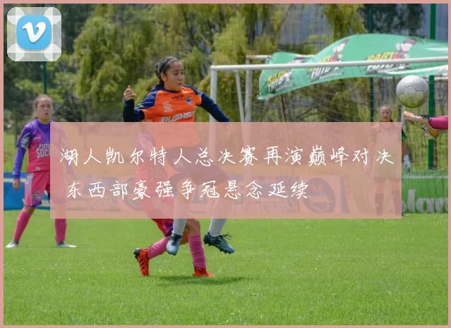 湖人凯尔特人总决赛再演巅峰对决 东西部豪强争冠悬念延续